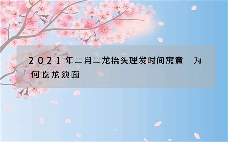 2021年二月二龙抬头理发时间寓意 为何吃龙须面